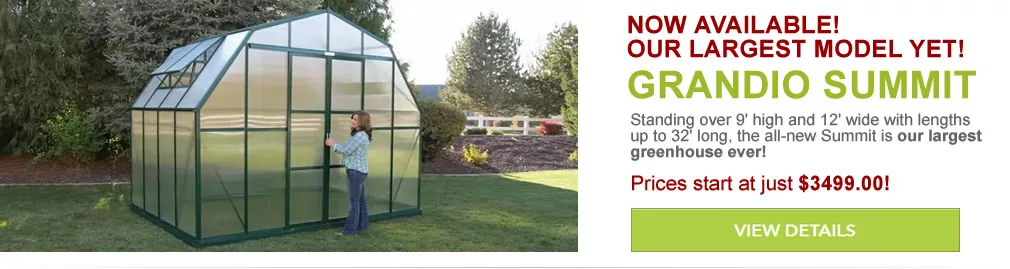 Now Available! Our largest model yet! The Grandio Summit. Standing over 9' high and 12' wide with lengths up to 32' long, the all-new Summit is our largest greenhouse ever! Prices start at just $3999.00!